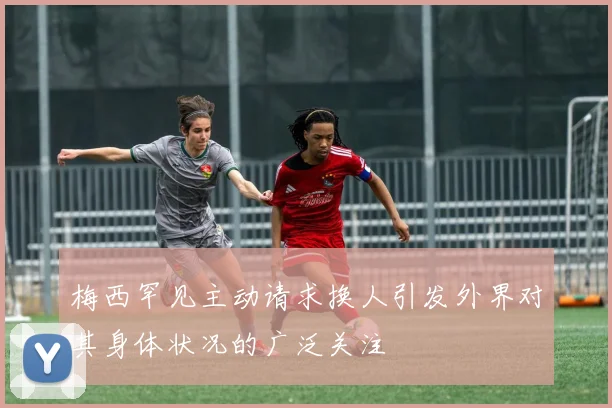 梅西罕见主动请求换人引发外界对其身体状况的广泛关注