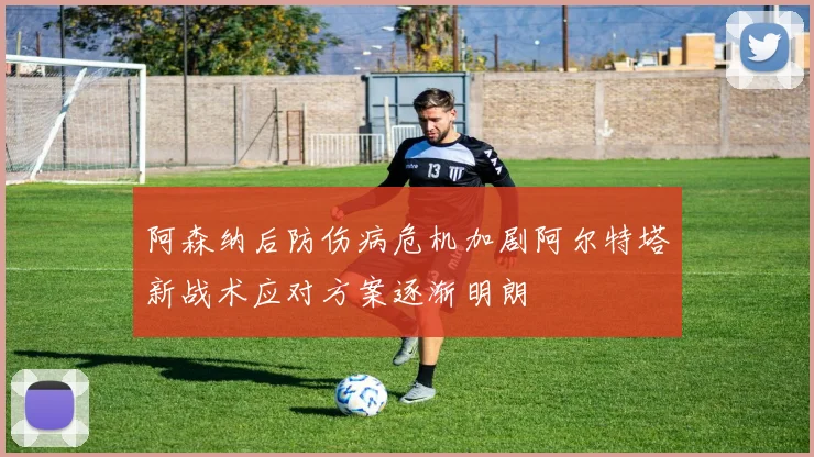 阿森纳后防伤病危机加剧阿尔特塔新战术应对方案逐渐明朗