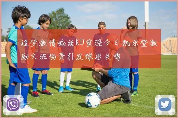 追梦激情喊话KD重现今日凯尔登激励文班场景引发球迷共鸣