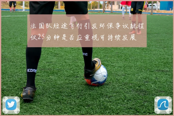 法国队短途飞行引发环保争议航程仅25分钟是否应重视可持续发展