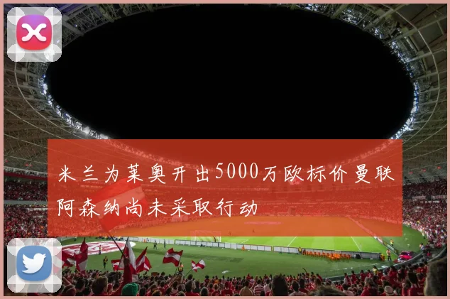 米兰为莱奥开出5000万欧标价曼联阿森纳尚未采取行动