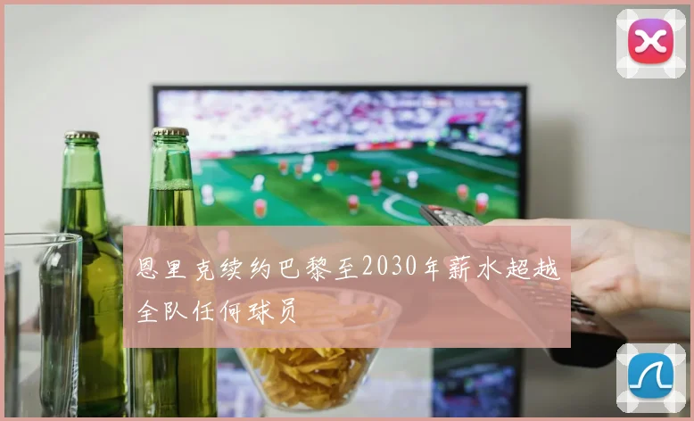 恩里克续约巴黎至2030年薪水超越全队任何球员