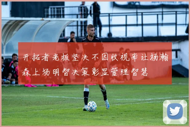 开拓者老板坚决不因收视率让杨瀚森上场明智决策彰显管理智慧