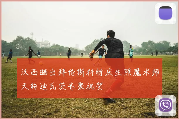沃西晒出拜伦斯科特庆生照魔术师天钩迪瓦茨齐聚祝贺