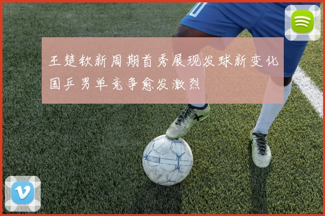 王楚钦新周期首秀展现发球新变化国乒男单竞争愈发激烈