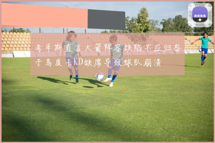 考辛斯直言火箭阵容缺陷不应归咎于乌度卡KD缺席导致球队崩溃