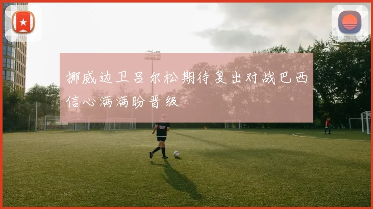 挪威边卫吕尔松期待复出对战巴西信心满满盼晋级