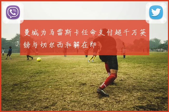 曼城为马雷斯卡任命支付超千万英镑与切尔西和解在即