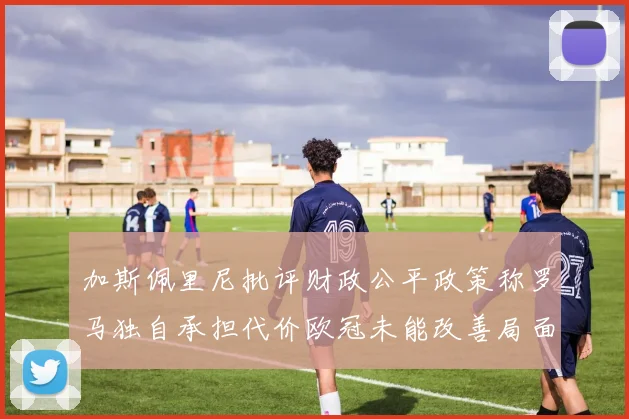 加斯佩里尼批评财政公平政策称罗马独自承担代价欧冠未能改善局面