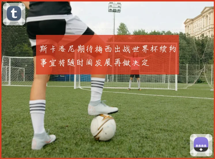 斯卡洛尼期待梅西出战世界杯续约事宜将随时间发展再做决定