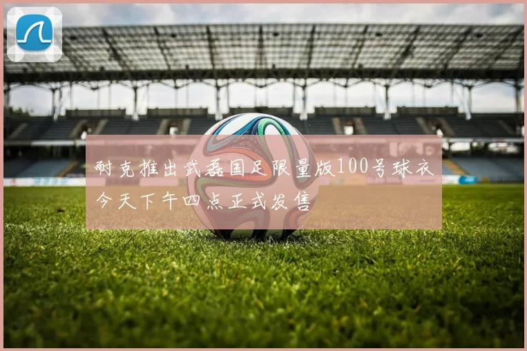 耐克推出武磊国足限量版100号球衣今天下午四点正式发售