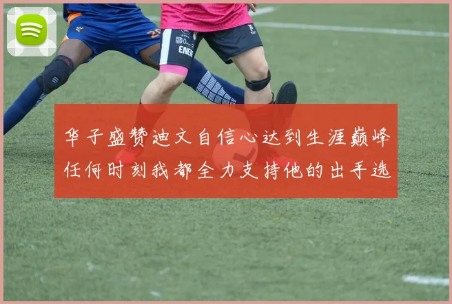 华子盛赞迪文自信心达到生涯巅峰任何时刻我都全力支持他的出手选择