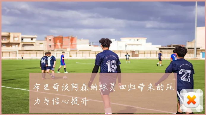 布里奇谈阿森纳球员回归带来的压力与信心提升