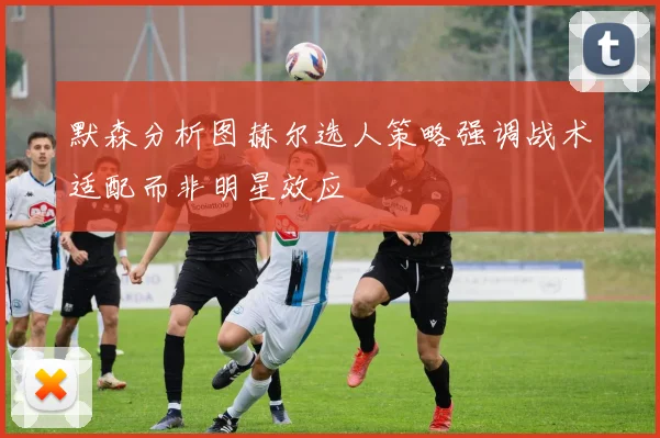 默森分析图赫尔选人策略强调战术适配而非明星效应