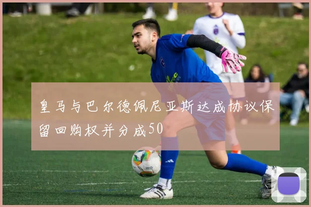 皇马与巴尔德佩尼亚斯达成协议保留回购权并分成50