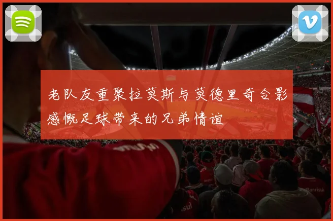 老队友重聚拉莫斯与莫德里奇合影感慨足球带来的兄弟情谊