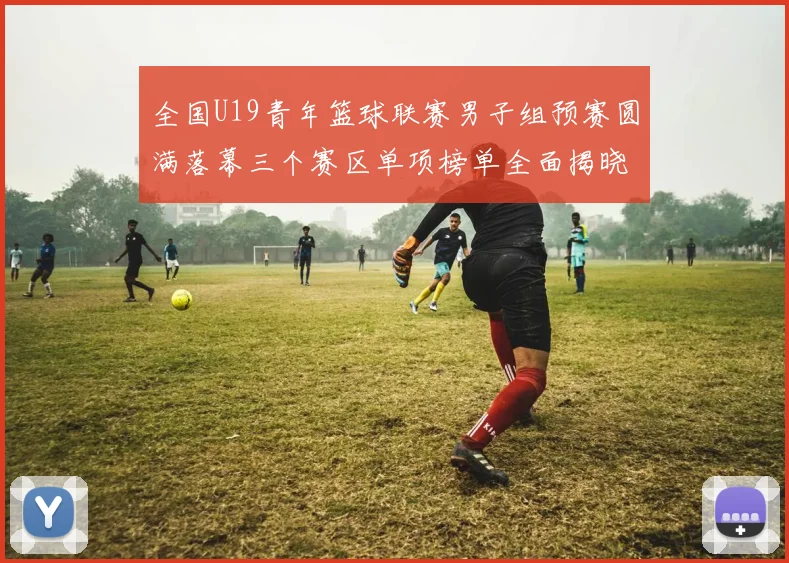 全国U19青年篮球联赛男子组预赛圆满落幕三个赛区单项榜单全面揭晓