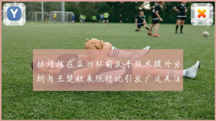 林诗栋在亚洲杯前反手技术提升分析与王楚钦表现对比引发广泛关注