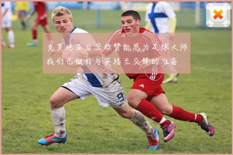 克罗地亚后卫称赞凯恩为足球大师我们已做好与英格兰交锋的准备