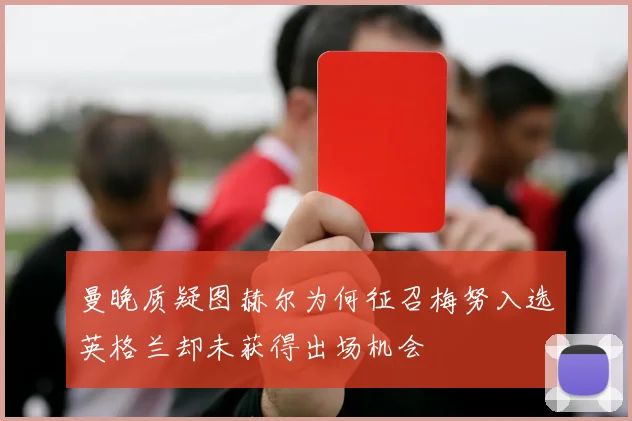 曼晚质疑图赫尔为何征召梅努入选英格兰却未获得出场机会