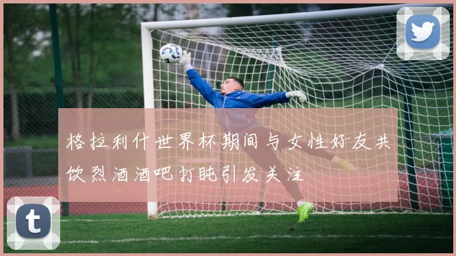 格拉利什世界杯期间与女性好友共饮烈酒酒吧打盹引发关注