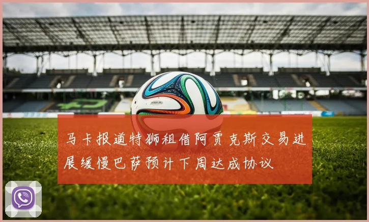 马卡报道特狮租借阿贾克斯交易进展缓慢巴萨预计下周达成协议
