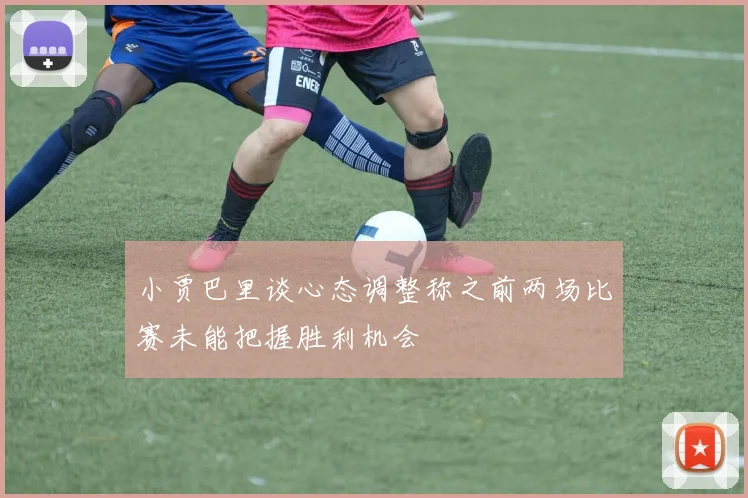 小贾巴里谈心态调整称之前两场比赛未能把握胜利机会
