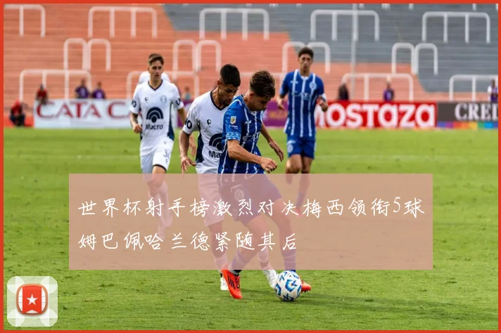世界杯射手榜激烈对决梅西领衔5球姆巴佩哈兰德紧随其后