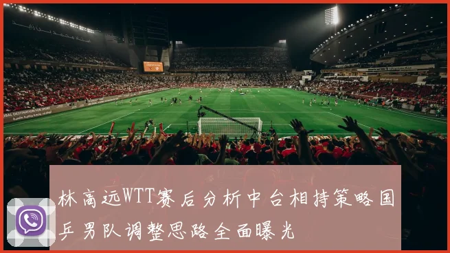 林高远WTT赛后分析中台相持策略国乒男队调整思路全面曝光