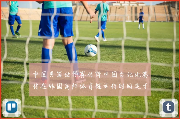 中国男篮世预赛对阵中国台北比赛将在韩国高阳体育馆举行时间定于7月6日
