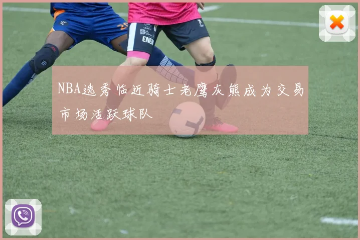 NBA选秀临近骑士老鹰灰熊成为交易市场活跃球队