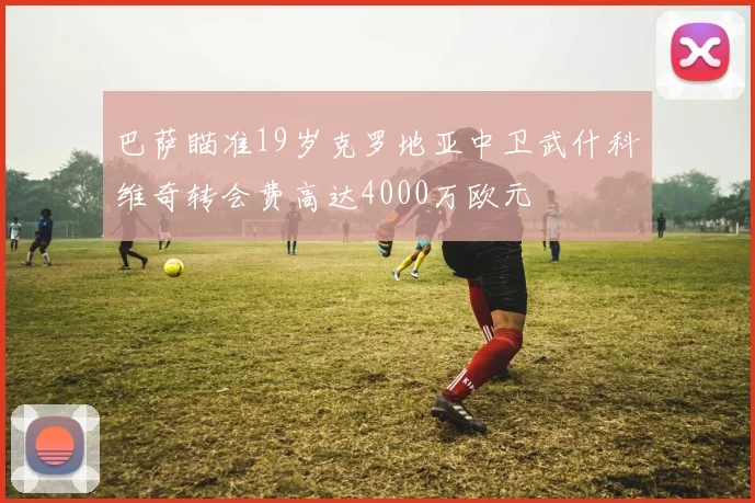 巴萨瞄准19岁克罗地亚中卫武什科维奇转会费高达4000万欧元