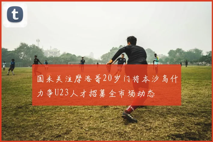 国米关注摩洛哥20岁门将本沙乌什力争U23人才招募全市场动态