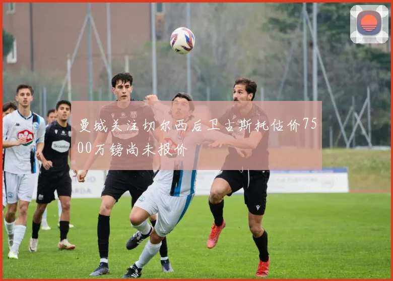 曼城关注切尔西后卫古斯托估价7500万镑尚未报价
