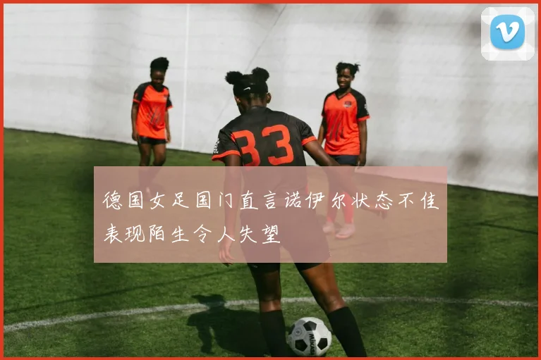 德国女足国门直言诺伊尔状态不佳表现陌生令人失望