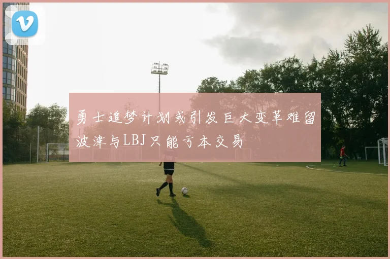 勇士追梦计划或引发巨大变革难留波津与LBJ只能亏本交易