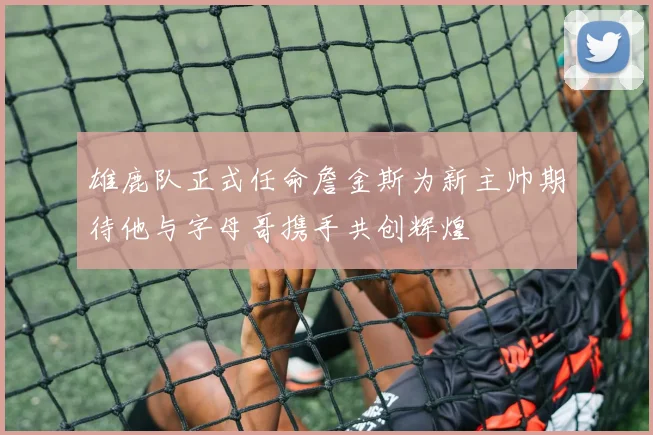 雄鹿队正式任命詹金斯为新主帅期待他与字母哥携手共创辉煌