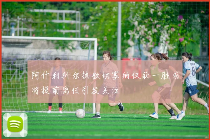 阿什利科尔执教切塞纳仅获一胜或将提前离任引发关注