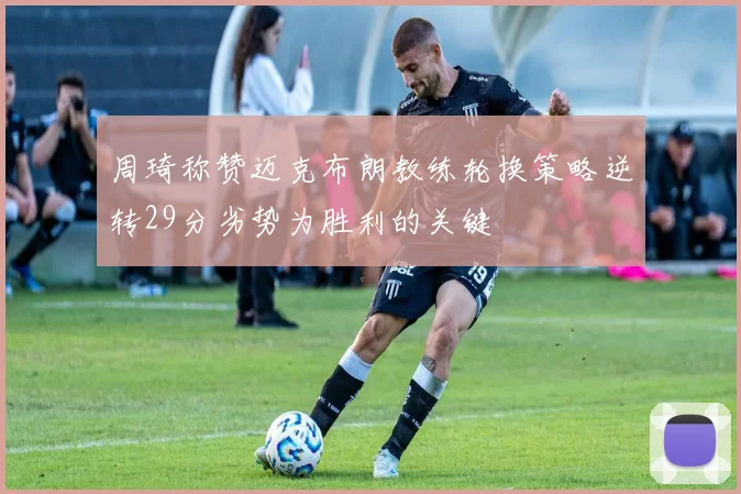 周琦称赞迈克布朗教练轮换策略逆转29分劣势为胜利的关键