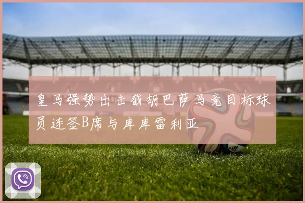 皇马强势出击截胡巴萨马竞目标球员连签B席与库库雷利亚