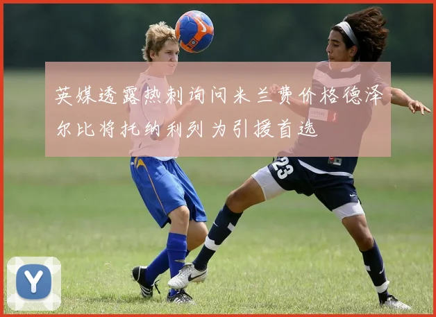 英媒透露热刺询问米兰费价格德泽尔比将托纳利列为引援首选